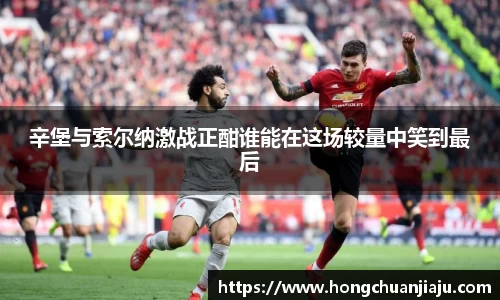 辛堡与索尔纳激战正酣谁能在这场较量中笑到最后